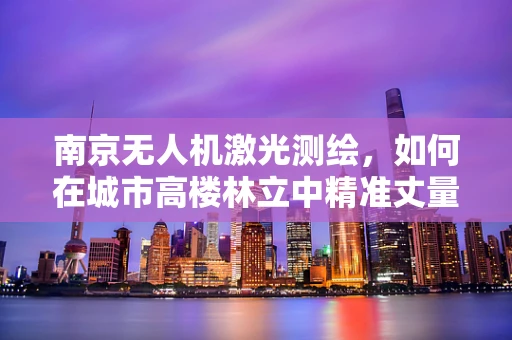 南京无人机激光测绘，如何在城市高楼林立中精准丈量？