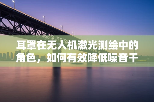 耳罩在无人机激光测绘中的角色，如何有效降低噪音干扰？