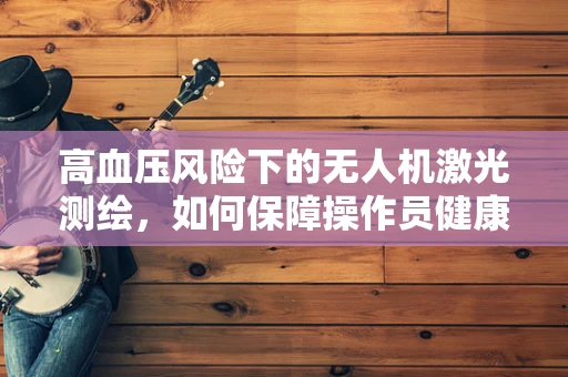 高血压风险下的无人机激光测绘，如何保障操作员健康？