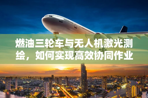 燃油三轮车与无人机激光测绘，如何实现高效协同作业？