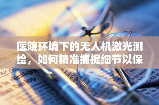 医院环境下的无人机激光测绘，如何精准捕捉细节以保障安全？