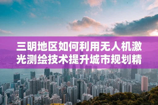 三明地区如何利用无人机激光测绘技术提升城市规划精度？