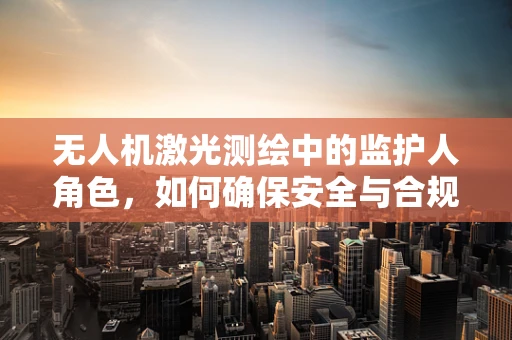 无人机激光测绘中的监护人角色，如何确保安全与合规？