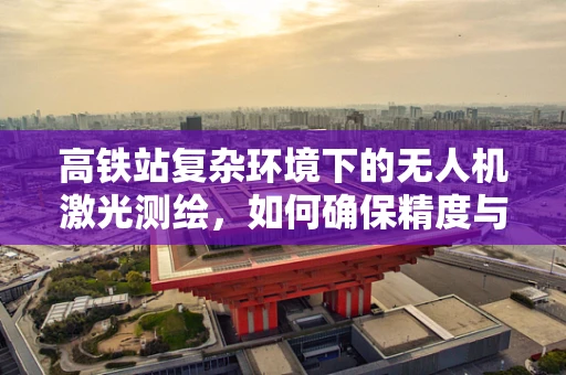 高铁站复杂环境下的无人机激光测绘，如何确保精度与安全？