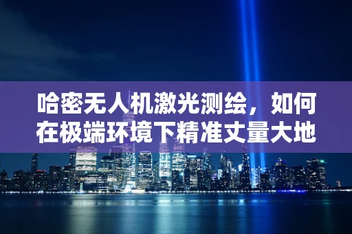 哈密无人机激光测绘，如何在极端环境下精准丈量大地？