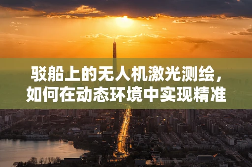 驳船上的无人机激光测绘，如何在动态环境中实现精准测绘？