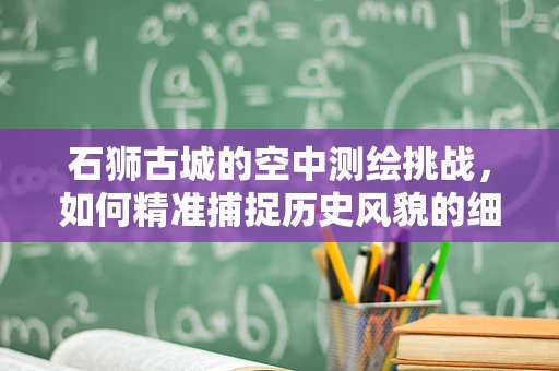 石狮古城的空中测绘挑战，如何精准捕捉历史风貌的细节？