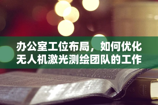 办公室工位布局，如何优化无人机激光测绘团队的工作效率？
