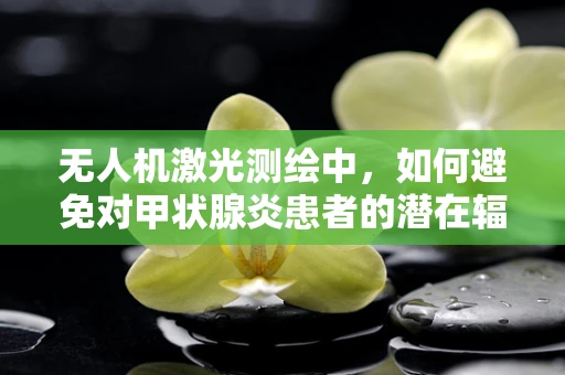 无人机激光测绘中，如何避免对甲状腺炎患者的潜在辐射风险？