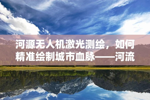 河源无人机激光测绘，如何精准绘制城市血脉——河流的立体轮廓？