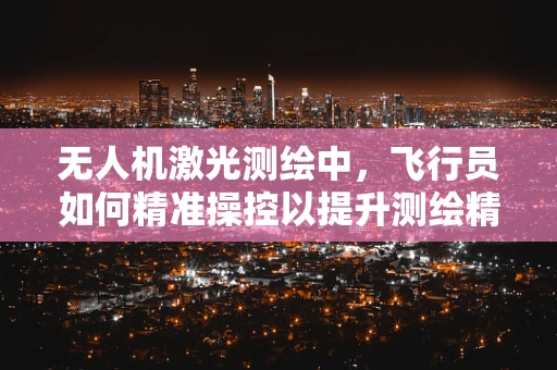 无人机激光测绘中，飞行员如何精准操控以提升测绘精度？