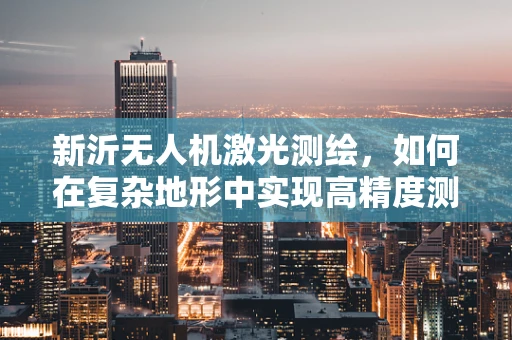 新沂无人机激光测绘，如何在复杂地形中实现高精度测绘？