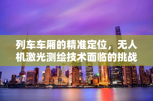 列车车厢的精准定位，无人机激光测绘技术面临的挑战与解决方案