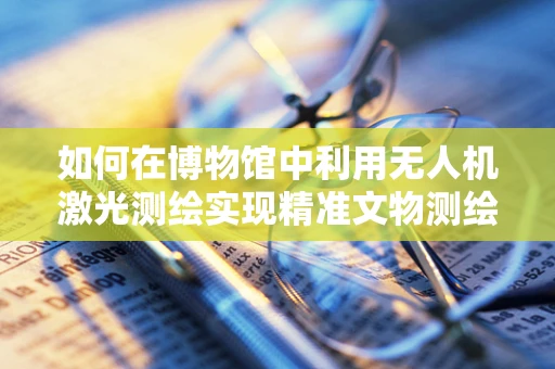 如何在博物馆中利用无人机激光测绘实现精准文物测绘？