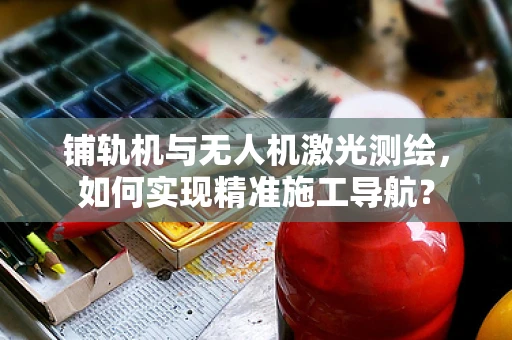 铺轨机与无人机激光测绘，如何实现精准施工导航？
