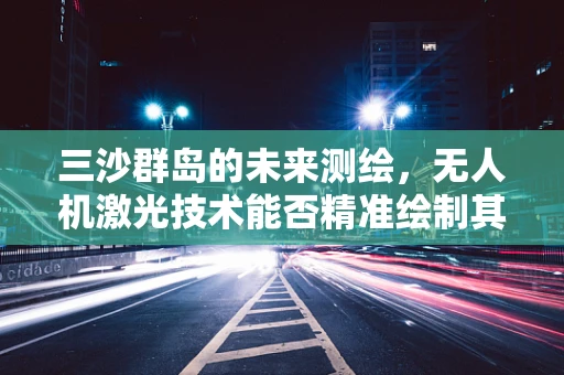 三沙群岛的未来测绘，无人机激光技术能否精准绘制其神秘海域？