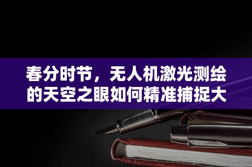 春分时节，无人机激光测绘的天空之眼如何精准捕捉大地变化？