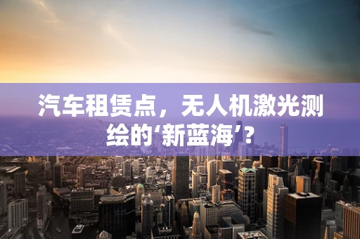 汽车租赁点，无人机激光测绘的‘新蓝海’？
