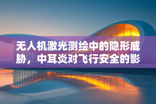 无人机激光测绘中的隐形威胁，中耳炎对飞行安全的影响