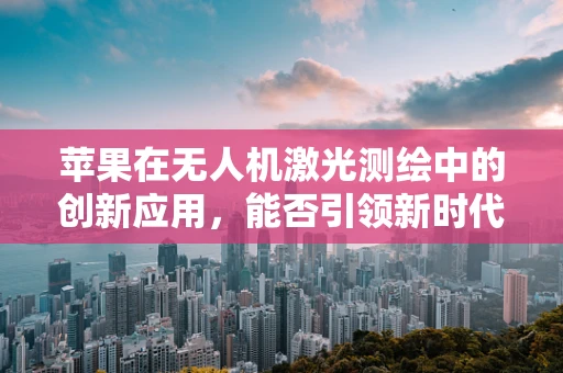 苹果在无人机激光测绘中的创新应用，能否引领新时代的测绘革命？