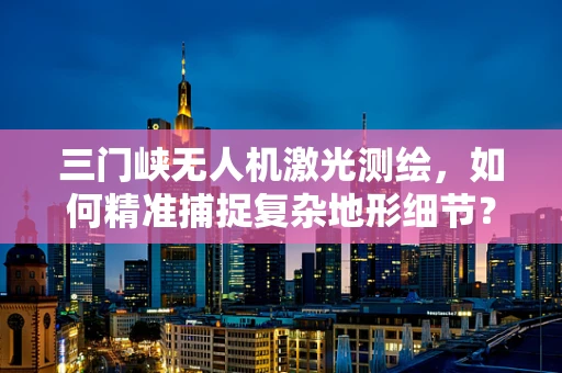 三门峡无人机激光测绘，如何精准捕捉复杂地形细节？