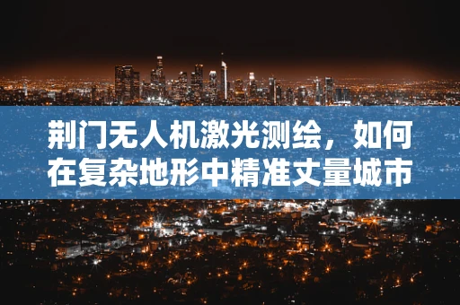 荆门无人机激光测绘，如何在复杂地形中精准丈量城市？
