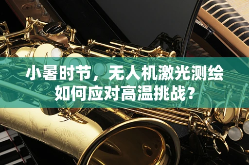 小暑时节，无人机激光测绘如何应对高温挑战？