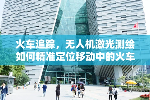 火车追踪，无人机激光测绘如何精准定位移动中的火车？