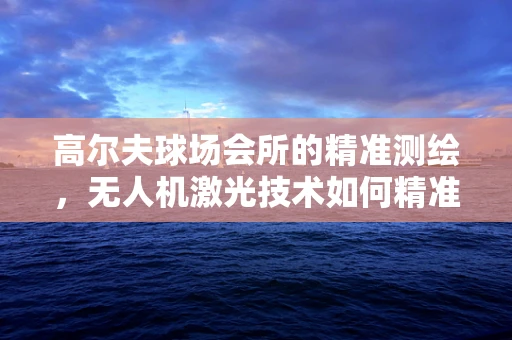 高尔夫球场会所的精准测绘，无人机激光技术如何精准丈量每一寸绿意？