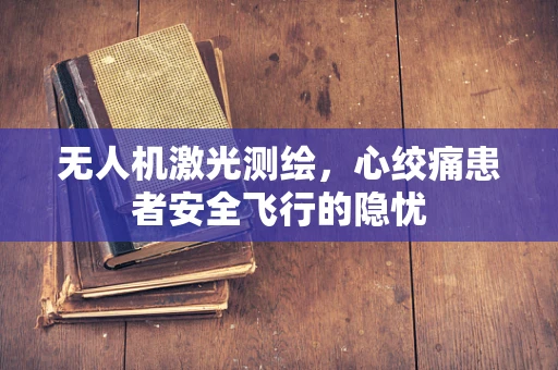 无人机激光测绘，心绞痛患者安全飞行的隐忧