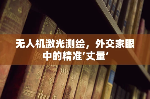 无人机激光测绘，外交家眼中的精准‘丈量’