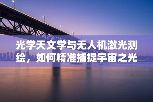 光学天文学与无人机激光测绘，如何精准捕捉宇宙之光？