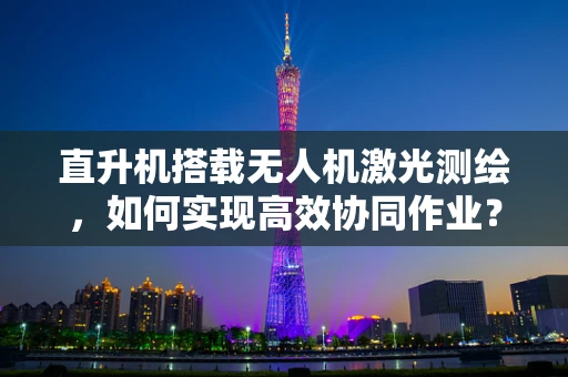 直升机搭载无人机激光测绘，如何实现高效协同作业？