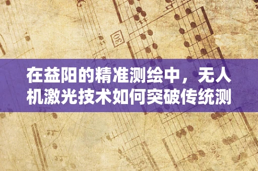在益阳的精准测绘中，无人机激光技术如何突破传统测绘的局限？