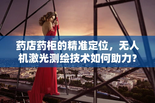 药店药柜的精准定位，无人机激光测绘技术如何助力？