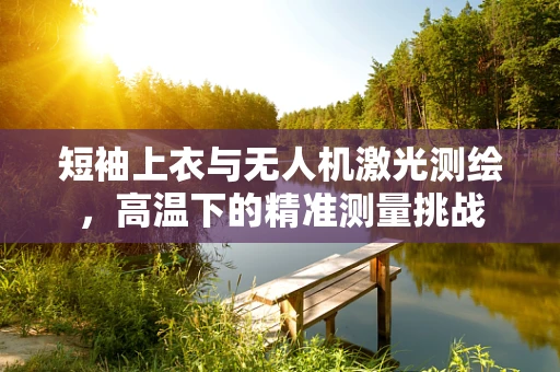 短袖上衣与无人机激光测绘，高温下的精准测量挑战