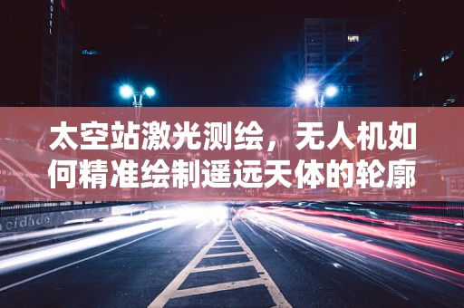 太空站激光测绘，无人机如何精准绘制遥远天体的轮廓？