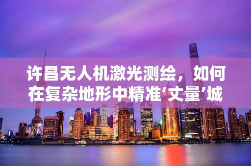 许昌无人机激光测绘，如何在复杂地形中精准‘丈量’城市？