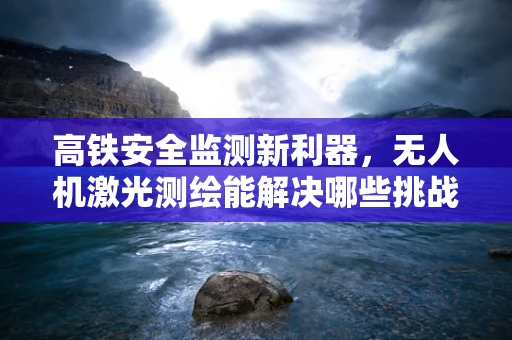 高铁安全监测新利器，无人机激光测绘能解决哪些挑战？