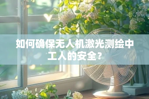 如何确保无人机激光测绘中工人的安全？