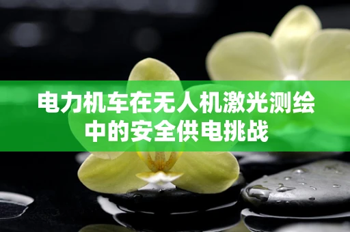 电力机车在无人机激光测绘中的安全供电挑战
