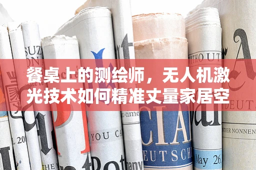 餐桌上的测绘师，无人机激光技术如何精准丈量家居空间？