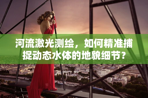 河流激光测绘，如何精准捕捉动态水体的地貌细节？