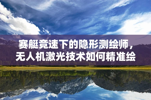 赛艇竞速下的隐形测绘师，无人机激光技术如何精准绘制赛道地图？