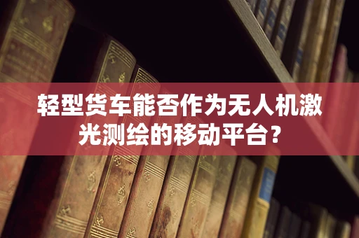 轻型货车能否作为无人机激光测绘的移动平台？
