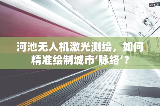 河池无人机激光测绘，如何精准绘制城市‘脉络’？