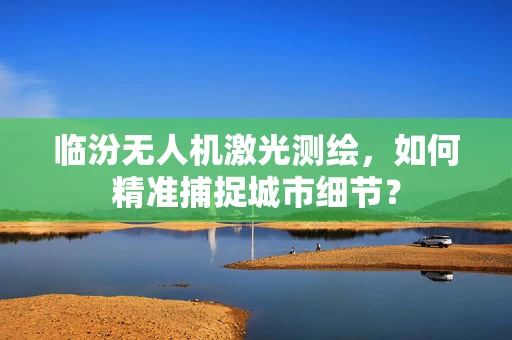 临汾无人机激光测绘，如何精准捕捉城市细节？