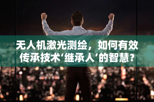 无人机激光测绘，如何有效传承技术‘继承人’的智慧？