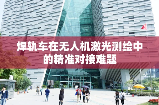 焊轨车在无人机激光测绘中的精准对接难题