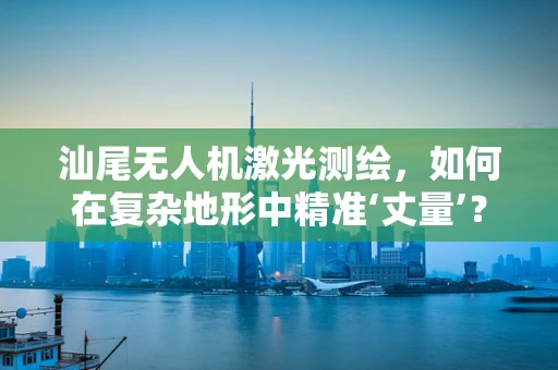 汕尾无人机激光测绘，如何在复杂地形中精准‘丈量’？